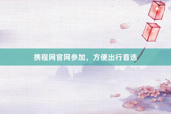 携程网官网参加，方便出行首选