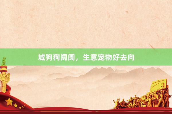 城狗狗阛阓,生意宠物好去向