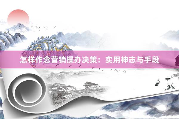 怎样作念营销操办决策：实用神志与手段